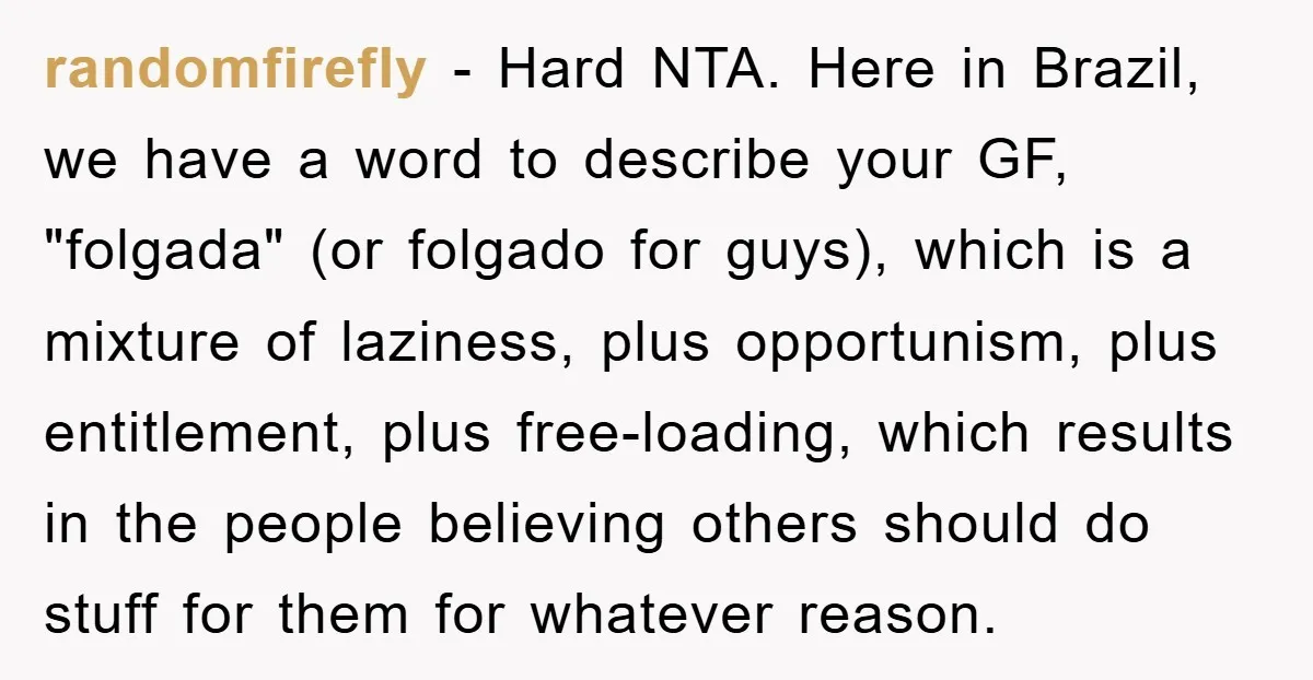 randomfirefly − Hard NTA. Here in Brazil, we have a word to describe your GF, "folgada" (or folgado for guys), which is a mixture of laziness, plus opportunism, plus entitlement,...