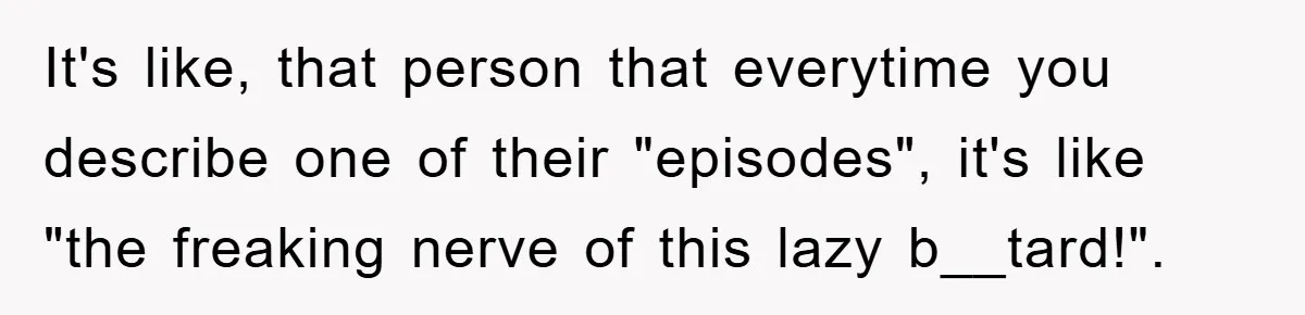 It's like, that person that everytime you describe one of their "episodes", it's like "the freaking nerve of this lazy b__tard!".
