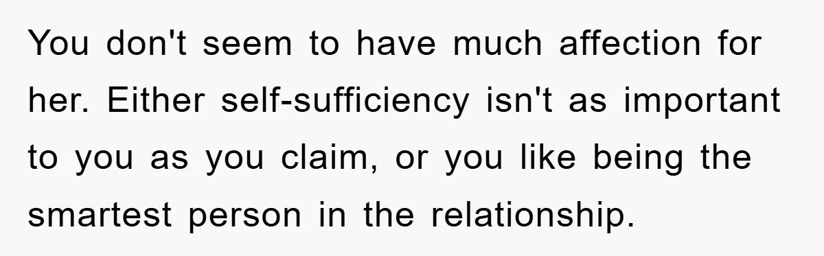 You don't seem to have much affection for her. Either self-sufficiency isn't as important to you as you claim, or you like being the smartest person in the relationship.