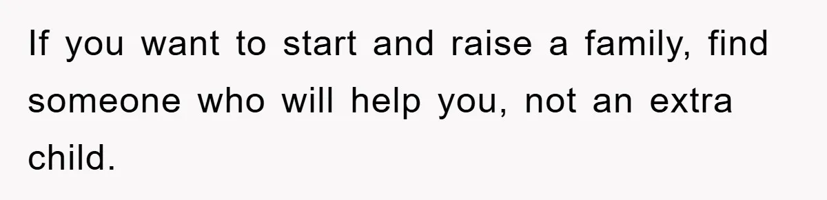 If you want to start and raise a family, find someone who will help you, not an extra child.