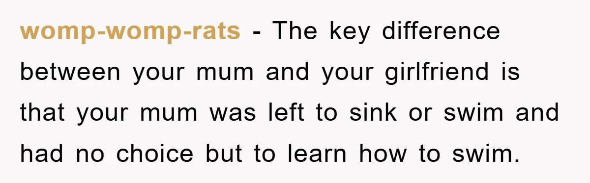 womp-womp-rats − The key difference between your mum and your girlfriend is that your mum was left to sink or swim and had no choice but to learn how to...
