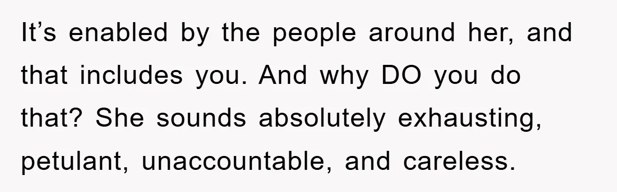 It’s enabled by the people around her, and that includes you. And why DO you do that? She sounds absolutely exhausting, petulant, unaccountable, and careless.