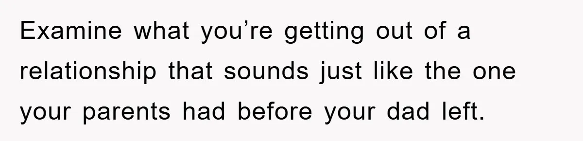Examine what you’re getting out of a relationship that sounds just like the one your parents had before your dad left.