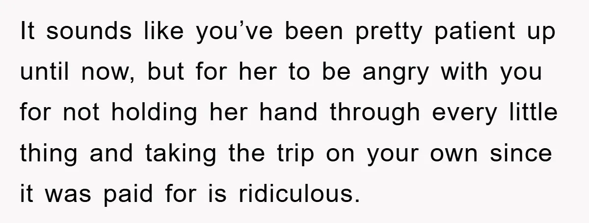 It sounds like you’ve been pretty patient up until now, but for her to be angry with you for not holding her hand through every little thing and taking the...