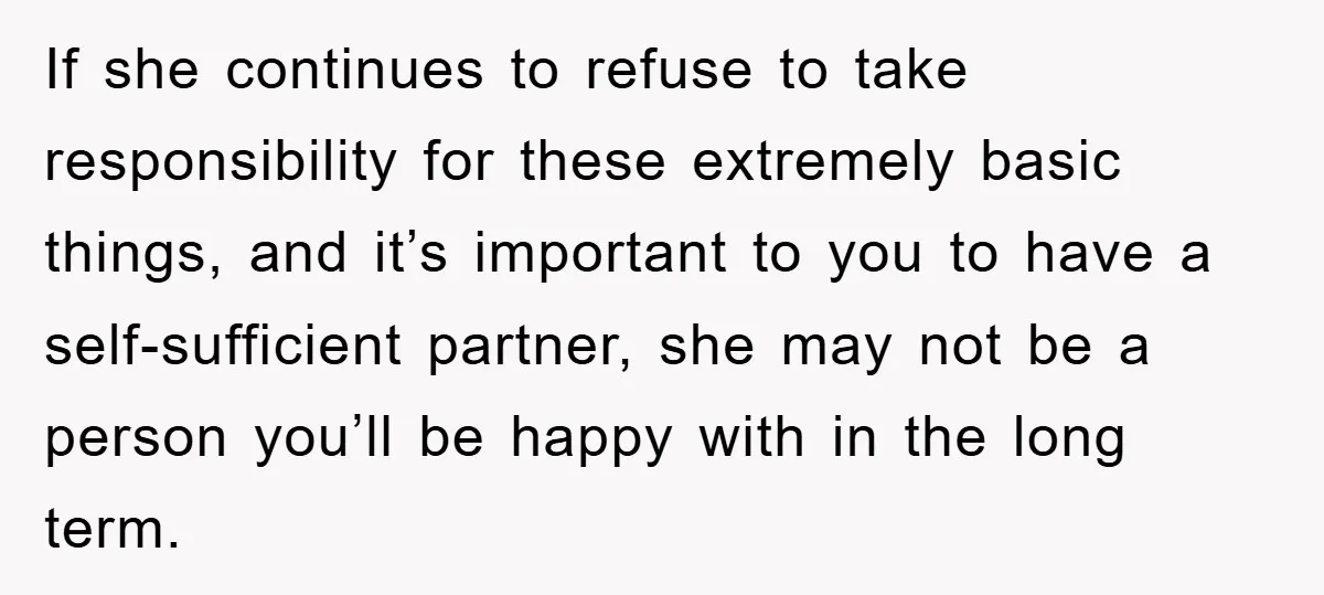If she continues to refuse to take responsibility for these extremely basic things, and it’s important to you to have a self-sufficient partner, she may not be a person you’ll...