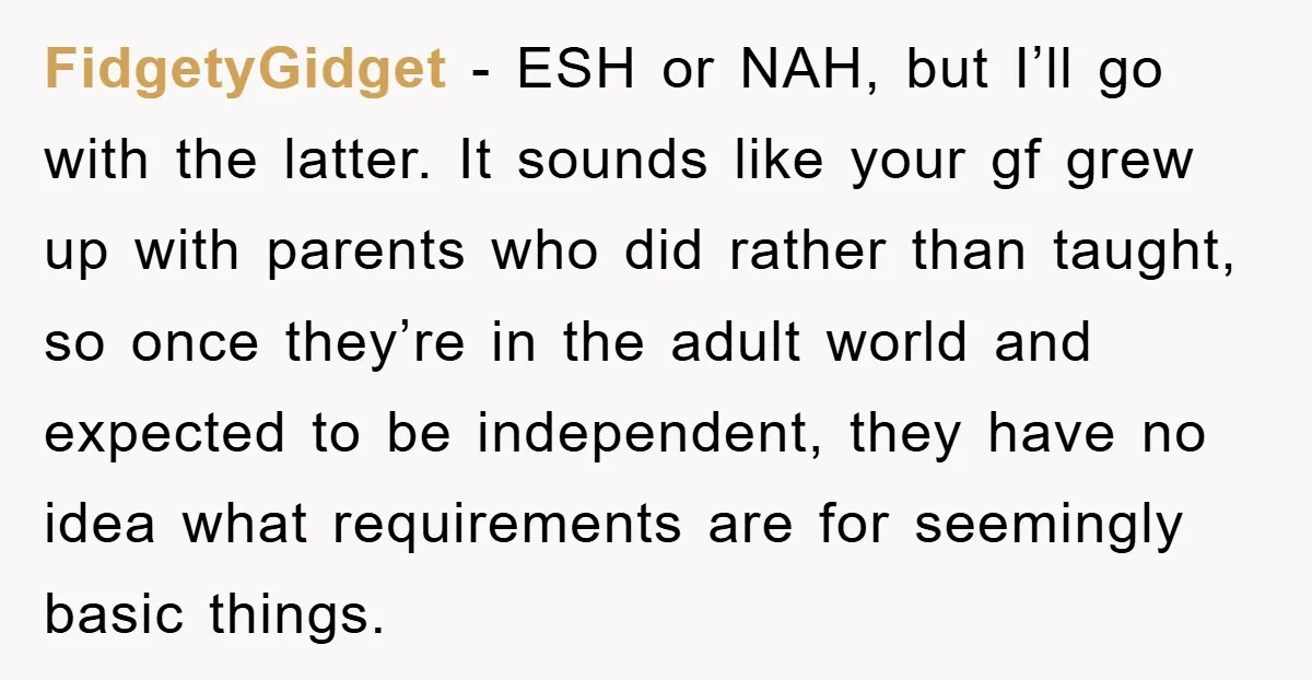 FidgetyGidget − ESH or NAH, but I’ll go with the latter. It sounds like your gf grew up with parents who did rather than taught, so once they’re in the...