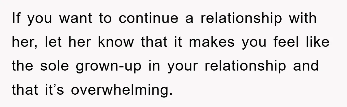 If you want to continue a relationship with her, let her know that it makes you feel like the sole grown-up in your relationship and that it’s overwhelming.