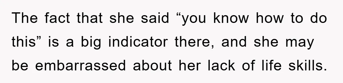 The fact that she said “you know how to do this” is a big indicator there, and she may be embarrassed about her lack of life skills.