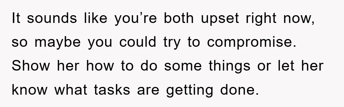 It sounds like you’re both upset right now, so maybe you could try to compromise. Show her how to do some things or let her know what tasks are getting...