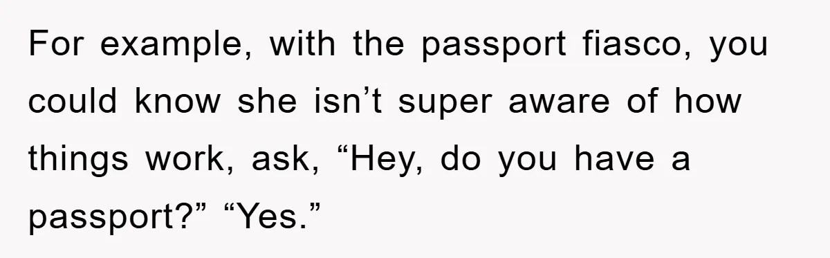 For example, with the passport fiasco, you could know she isn’t super aware of how things work, ask, “Hey, do you have a passport?” “Yes.”