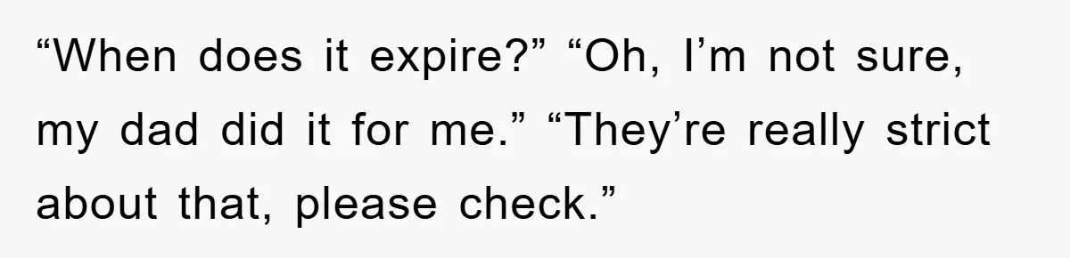 “When does it expire?” “Oh, I’m not sure, my dad did it for me.” “They’re really strict about that, please check.”