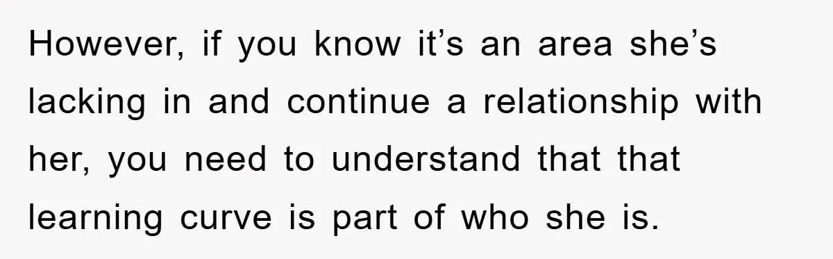 However, if you know it’s an area she’s lacking in and continue a relationship with her, you need to understand that that learning curve is part of who she is.