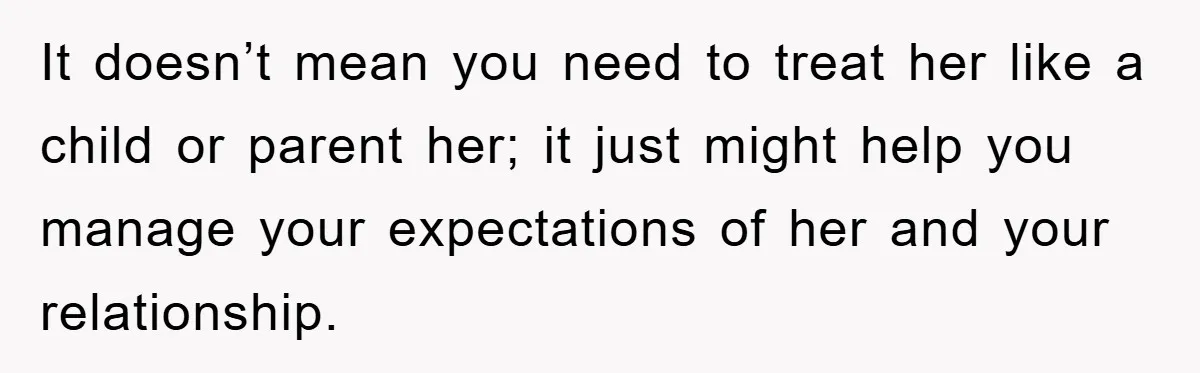 It doesn’t mean you need to treat her like a child or parent her; it just might help you manage your expectations of her and your relationship.