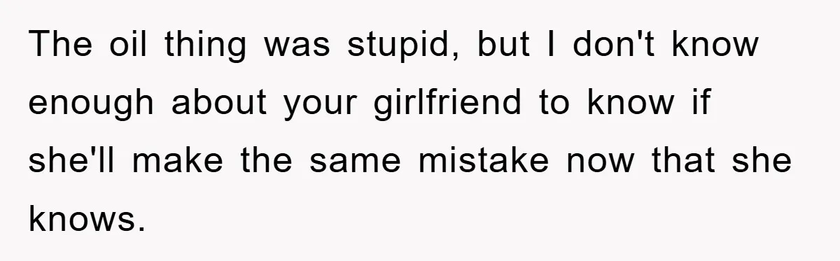The oil thing was stupid, but I don't know enough about your girlfriend to know if she'll make the same mistake now that she knows.