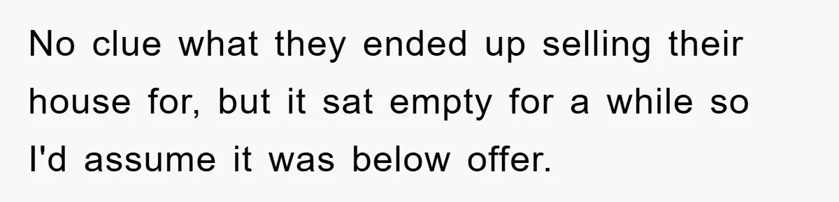 No clue what they ended up selling their house for, but it sat empty for a while so I'd assume it was below offer.