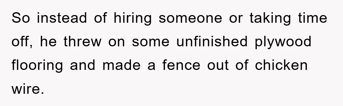 So instead of hiring someone or taking time off, he threw on some unfinished plywood flooring and made a fence out of chicken wire.