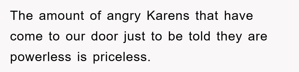 The amount of angry Karens that have come to our door just to be told they are powerless is priceless.