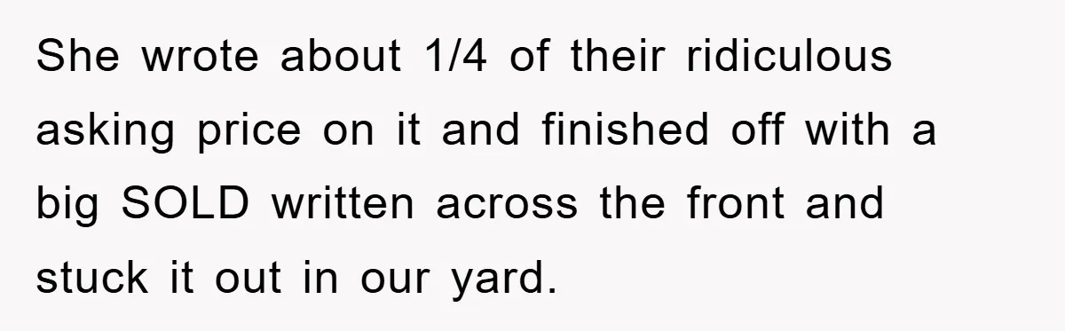 She wrote about 1/4 of their ridiculous asking price on it and finished off with a big SOLD written across the front and stuck it out in our yard.