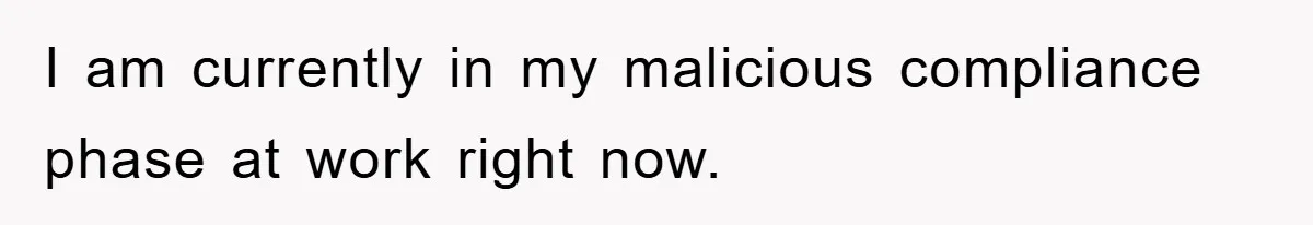 I am currently in my malicious compliance phase at work right now.