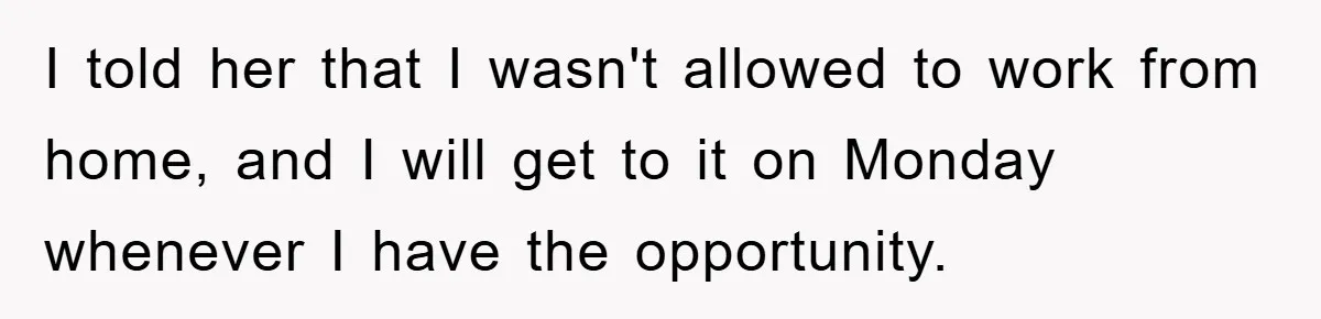 I told her that I wasn't allowed to work from home, and I will get to it on Monday whenever I have the opportunity.