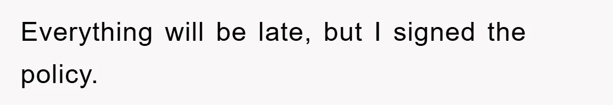 Everything will be late, but I signed the policy.