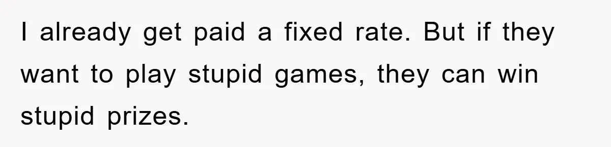 I already get paid a fixed rate. But if they want to play stupid games, they can win stupid prizes.