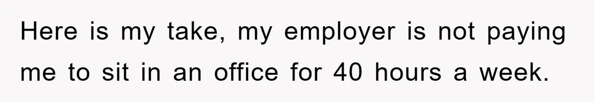 Here is my take, my employer is not paying me to sit in an office for 40 hours a week.