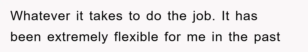 Whatever it takes to do the job. It has been extremely flexible for me in the past