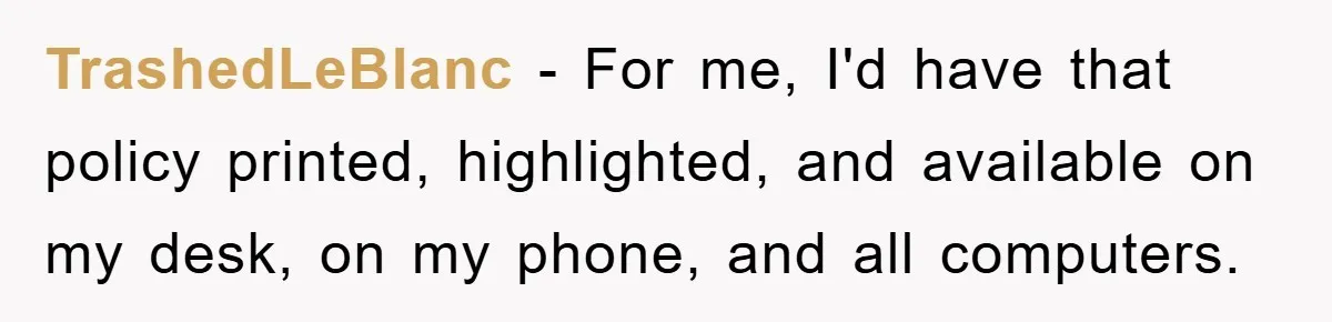 TrashedLeBlanc − For me, I'd have that policy printed, highlighted, and available on my desk, on my phone, and all computers.