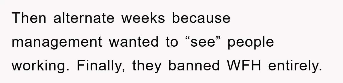 Then alternate weeks because management wanted to “see” people working. Finally, they banned WFH entirely.