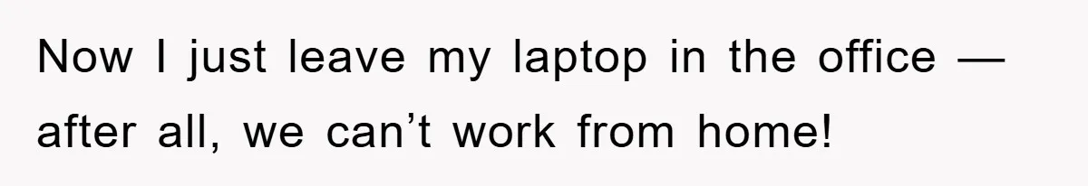 Now I just leave my laptop in the office — after all, we can’t work from home!