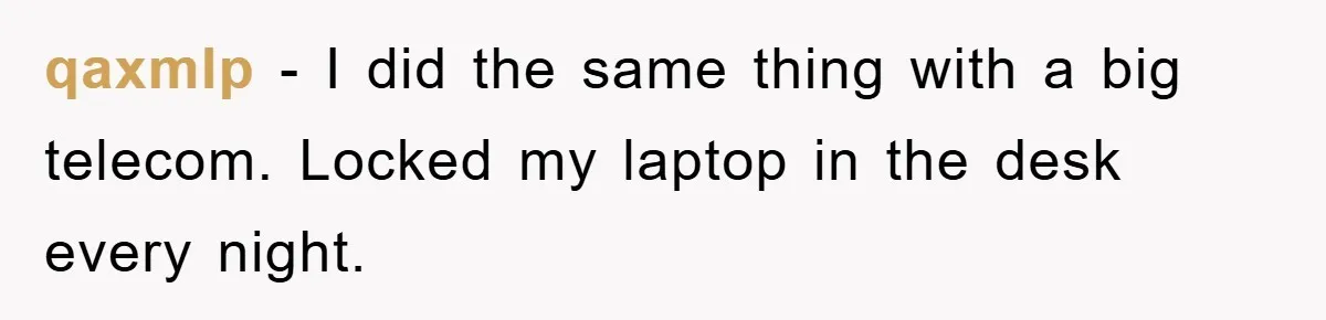 qaxmlp − I did the same thing with a big telecom. Locked my laptop in the desk every night.