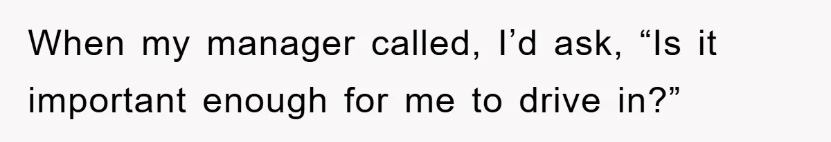 When my manager called, I’d ask, “Is it important enough for me to drive in?”