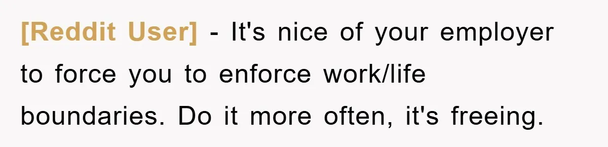 [Reddit User] − It's nice of your employer to force you to enforce work/life boundaries. Do it more often, it's freeing.