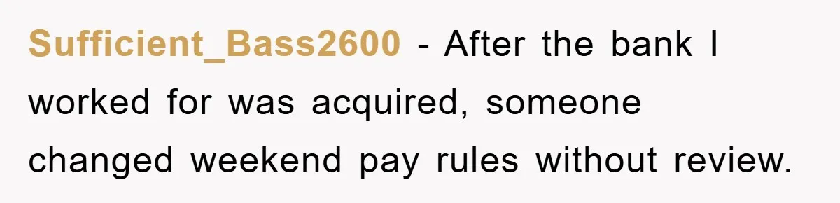 Sufficient_Bass2600 − After the bank I worked for was acquired, someone changed weekend pay rules without review.