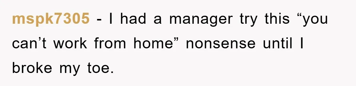 mspk7305 − I had a manager try this “you can’t work from home” nonsense until I broke my toe.