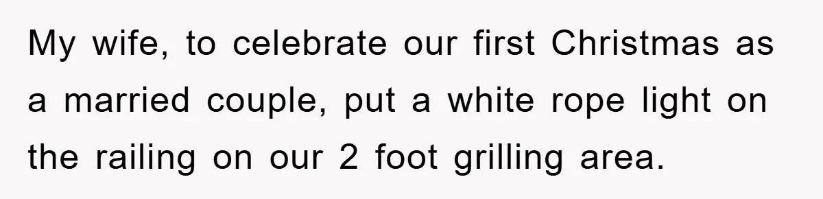 My wife, to celebrate our first Christmas as a married couple, put a white rope light on the railing on our 2 foot grilling area.