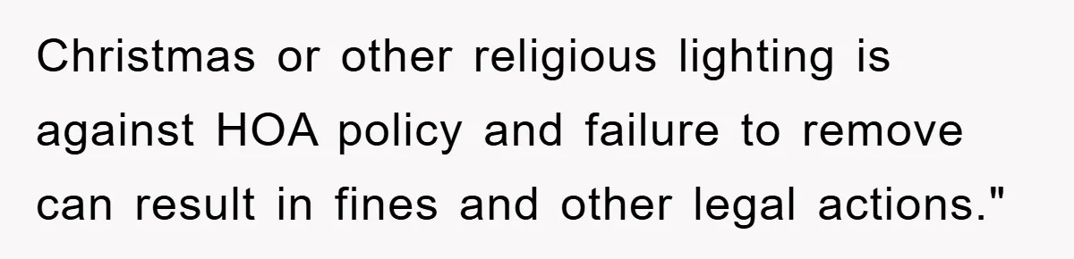 Christmas or other religious lighting is against HOA policy and failure to remove can result in fines and other legal actions."