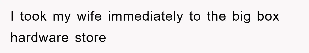 I took my wife immediately to the big box hardware store