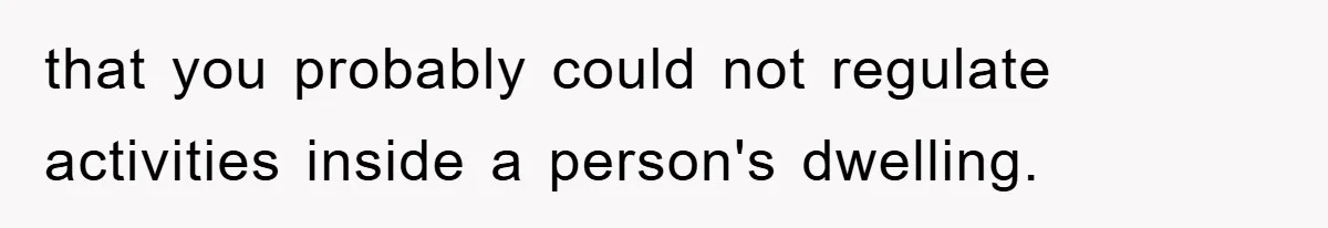 that you probably could not regulate activities inside a person's dwelling.