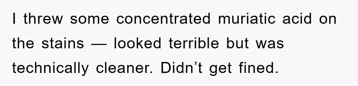 I threw some concentrated muriatic acid on the stains — looked terrible but was technically cleaner. Didn’t get fined.