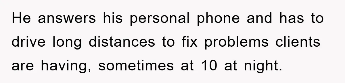 He answers his personal phone and has to drive long distances to fix problems clients are having, sometimes at 10 at night.