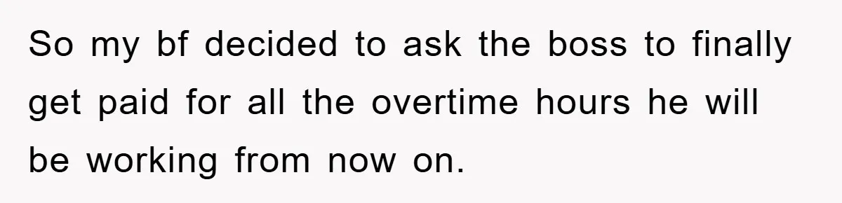 So my bf decided to ask the boss to finally get paid for all the overtime hours he will be working from now on.