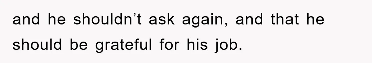 and he shouldn’t ask again, and that he should be grateful for his job.
