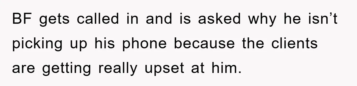 BF gets called in and is asked why he isn’t picking up his phone because the clients are getting really upset at him.