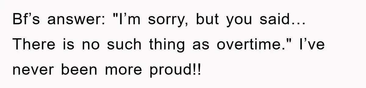 Bf’s answer: "I’m sorry, but you said… There is no such thing as overtime." I’ve never been more proud!!
