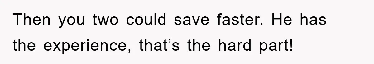 Then you two could save faster. He has the experience, that’s the hard part!