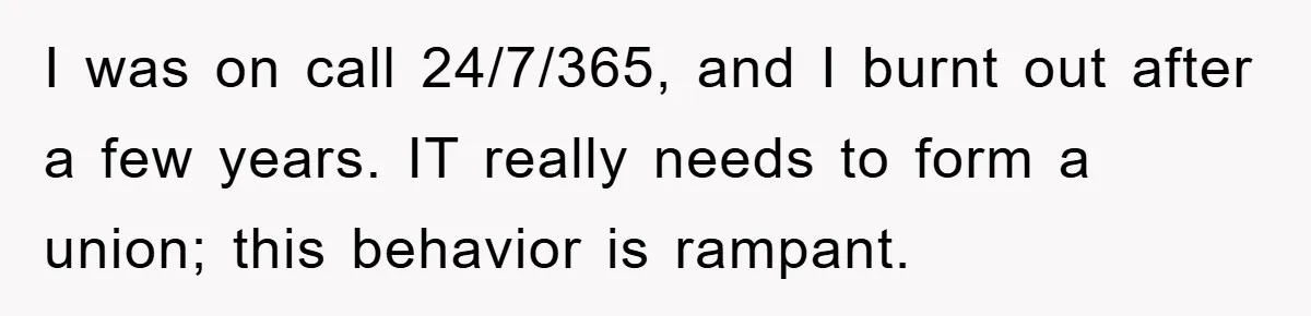 I was on call 24/7/365, and I burnt out after a few years. IT really needs to form a union; this behavior is rampant.