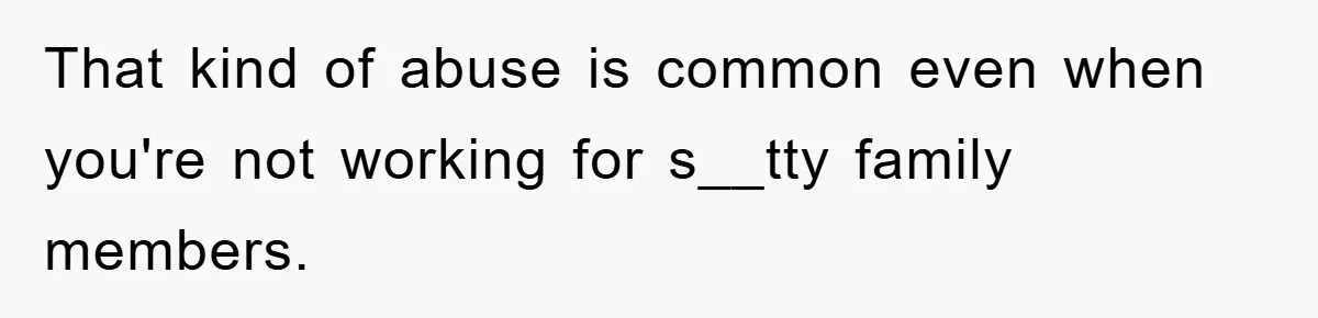 That kind of abuse is common even when you're not working for s__tty family members.