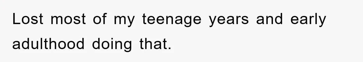 Lost most of my teenage years and early adulthood doing that.